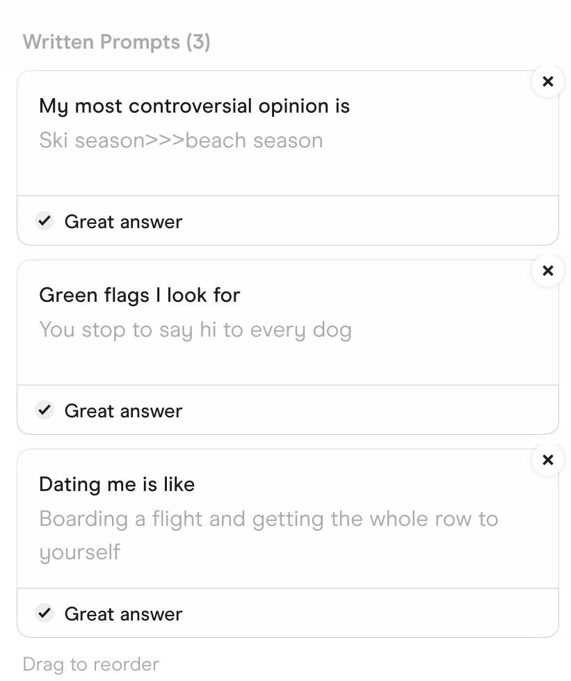 The prompts in Hinge's Edit Profile screen. My most controversial opinion is: Ski season>>>beach season. Green flags I look for: You stop to say hi to every dog. Dating me is like: Boarding a flight and getting the whole row to yourself.