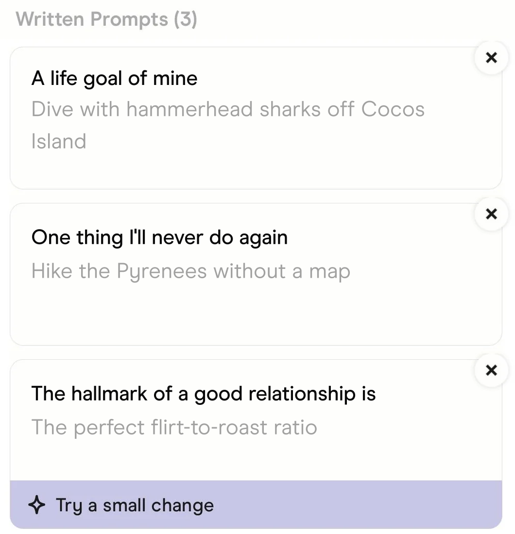 The prompts in Hinge's Edit Profile screen. A life goal of mine: Dive with hammerhead sharks off Cocos Island. One thing I'll never do again: Hike the Pyrenees without a map. The hallmark of a good relationship is: The perfect flirt-to-roast ratio.