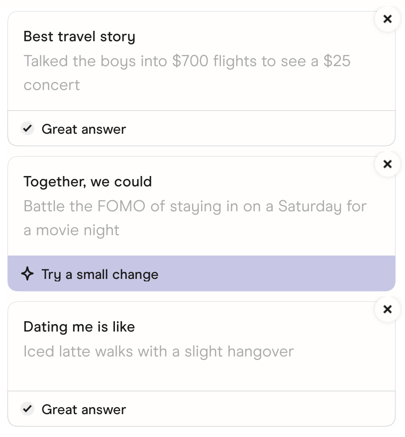 The prompts in Hinge's Edit Profile screen. Best travel story: Talked the boys into $700 flights to see a $25 concert. Together, we could: Battle the FOMO of staying in on a Saturday for a movie night. Dating me is like: Iced latte walks with a slight hangover.