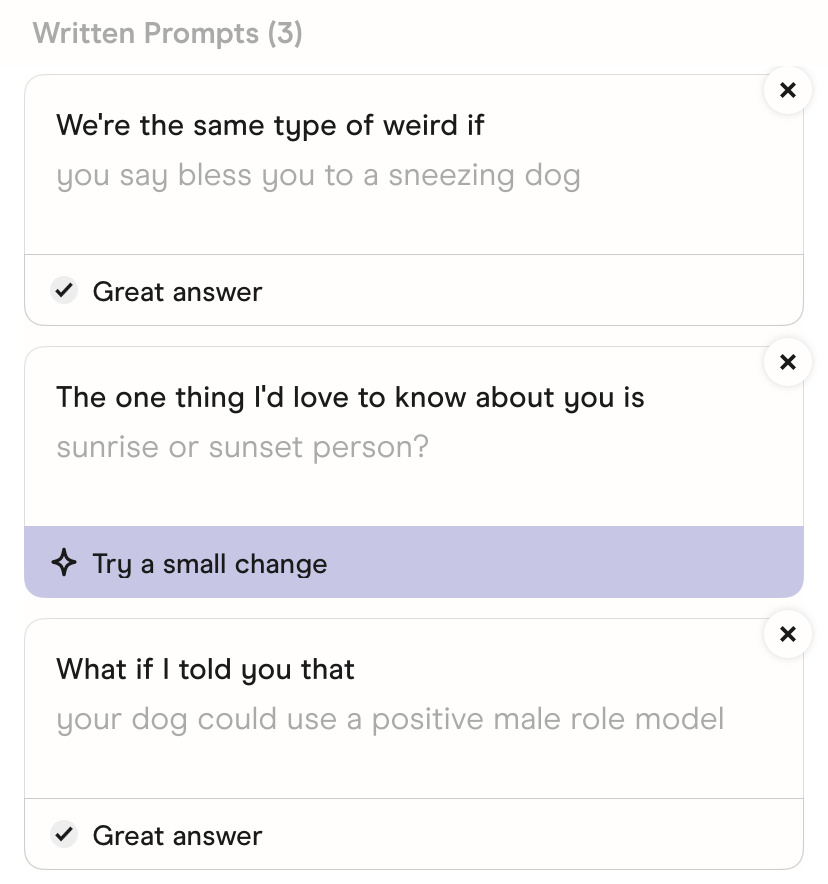 The prompts in Hinge's Edit Profile screen. We're the same type of weird if: you say bless you to a sneezing dog. The one thing I'd love to know about you is: sunrise or sunset person?. What if I told you that: your dog could use a positive male role model.